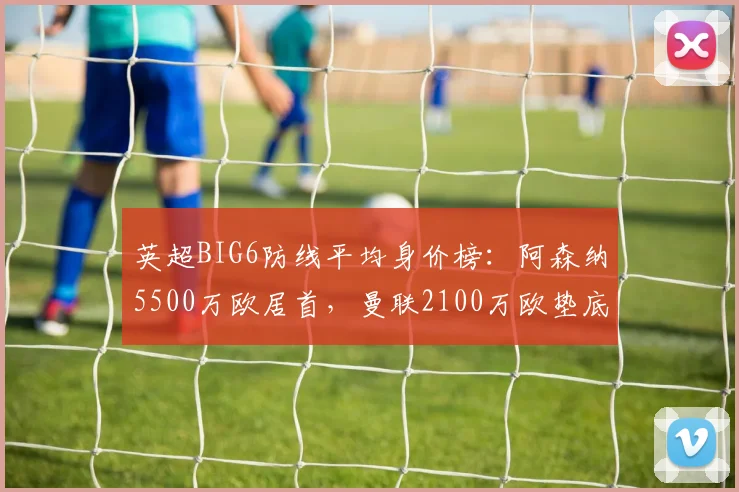 英超BIG6防线平均身价榜：阿森纳5500万欧居首，曼联2100万欧垫底