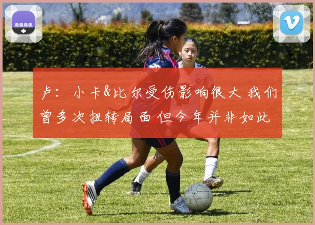 卢：小卡&比尔受伤影响很大 我们曾多次扭转局面 但今年并非如此