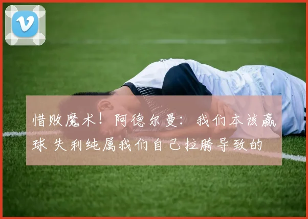 惜败魔术！阿德尔曼：我们本该赢球 失利纯属我们自己拉胯导致的