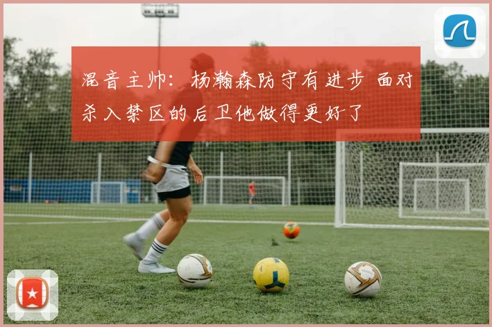 混音主帅：杨瀚森防守有进步 面对杀入禁区的后卫他做得更好了