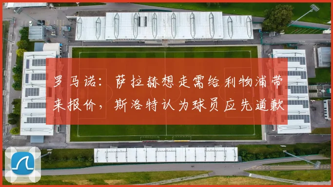 罗马诺：萨拉赫想走需给利物浦带来报价，斯洛特认为球员应先道歉