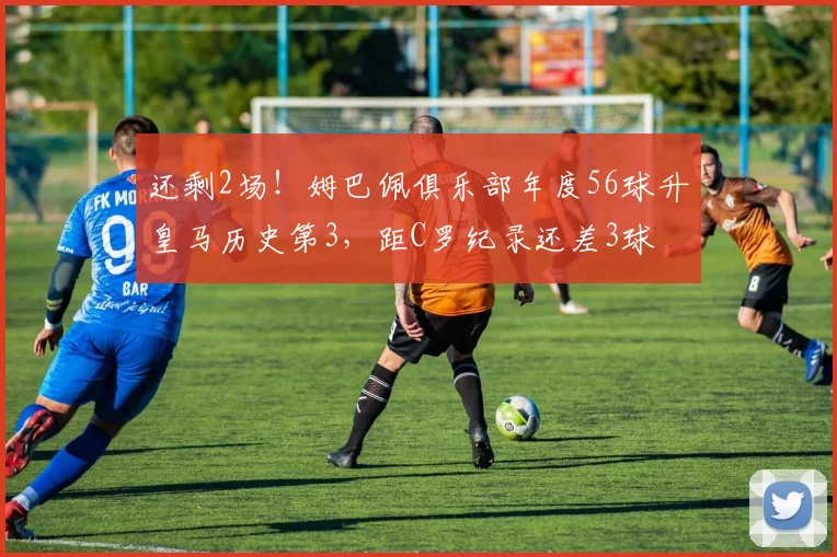 还剩2场！姆巴佩俱乐部年度56球升皇马历史第3，距C罗纪录还差3球