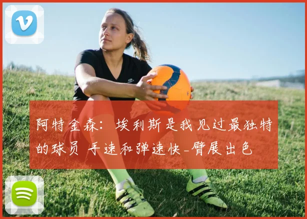 阿特金森：埃利斯是我见过最独特的球员 手速和弹速快_臂展出色