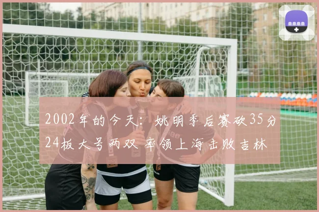 2002年的今天：姚明季后赛砍35分24板大号两双 率领上海击败吉林